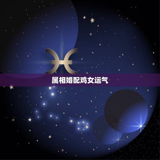 属相婚配鸡女运气,女属鸡与什么属相最配合 属相婚配鸡女运气,女属鸡与什么属相最配合