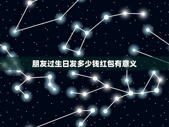 朋友过生日发多少钱红包有意义，朋友过生日 发多少红包好呢 又有什么寓意