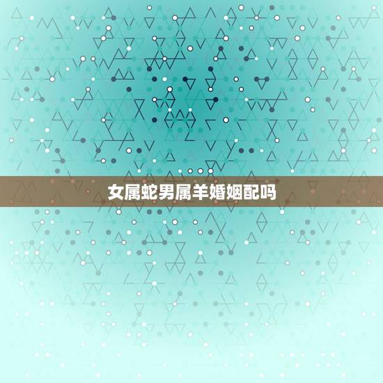 女属蛇男属羊婚姻配吗,属羊的和属蛇的婚姻怎么样 女属蛇男属羊婚姻配吗,属羊的和属蛇的婚姻怎么样