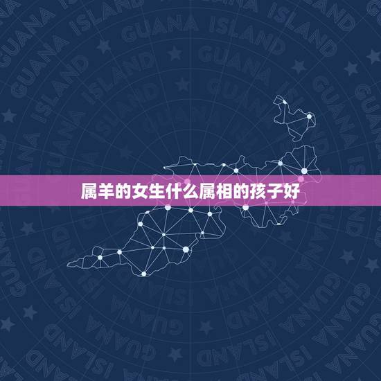 属羊的女生什么属相的孩子好,属羊男和什么属相最配 属羊的女生什么属相的孩子好,属羊男和什么属相最配