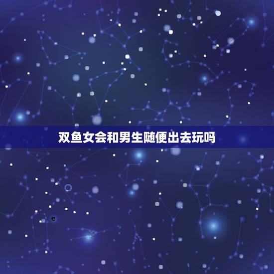 双鱼女会和男生随便出去玩吗,双鱼女会和不喜欢的人约会吗 双鱼女会和男生随便出去玩吗,双鱼女会和不喜欢的人约会吗