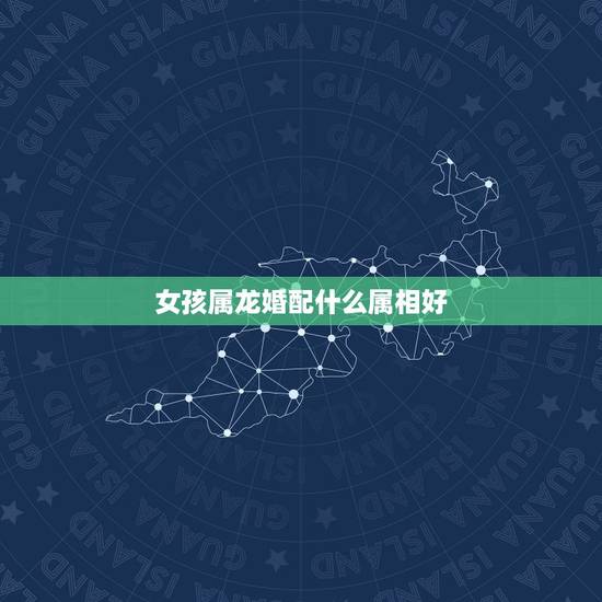 女孩属龙婚配什么属相好,属龙的跟什么属相婚配好 女孩属龙婚配什么属相好,属龙的跟什么属相婚配好