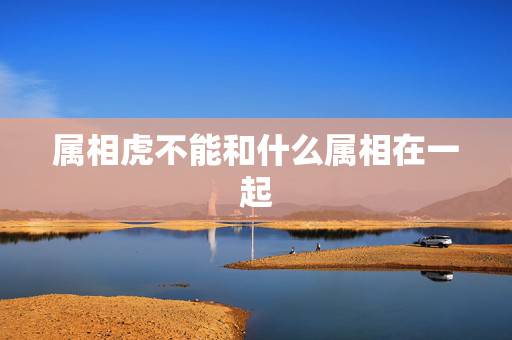 属相虎不能和什么属相在一起,属相蛇和虎,注定不能在一起嘛? 属相虎不能和什么属相在一起,属相蛇和虎,注定不能在一起嘛?