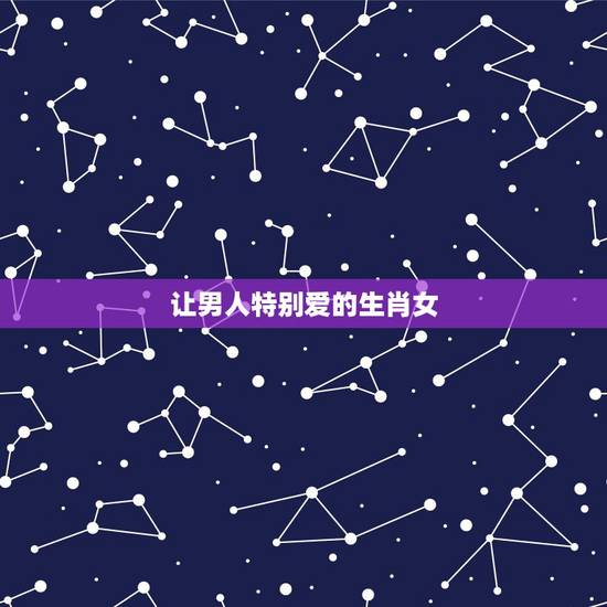让男人特别爱的生肖女,优秀男人都喜欢的生肖女 让男人特别爱的生肖女,优秀男人都喜欢的生肖女