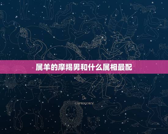 属羊的摩羯男和什么属相最配,属羊女摩羯座和什么生肖星座最配 属羊的摩羯男和什么属相最配,属羊女摩羯座和什么生肖星座最配