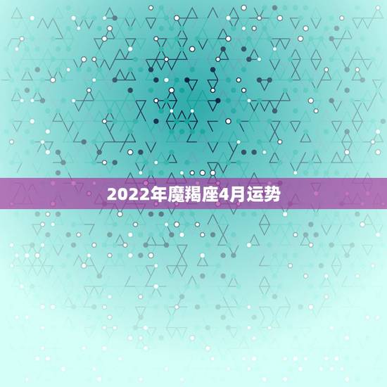 2022年魔羯座4月运势，摩羯2015年4月28日运势