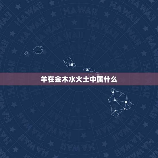羊在金木水火土中属什么,金木水火土五行查询表 羊在金木水火土中属什么,金木水火土五行查询表