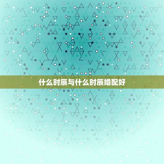 什么时辰与什么时辰婚配好,午时女时辰搭配婚姻。 什么时辰与什么时辰婚配好,午时女时辰搭配婚姻。