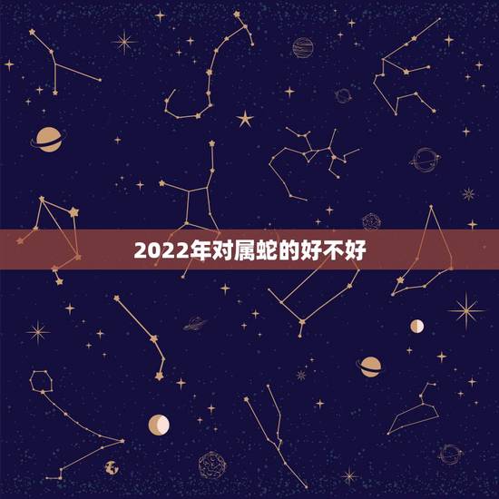 2022年对属蛇的好不好,属蛇2022运势及运程详解 2022年对属蛇的好不好,属蛇2022运势及运程详解