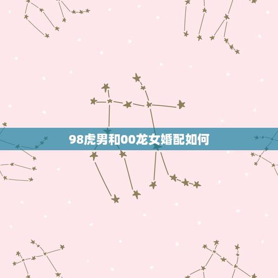 98虎男和00龙女婚配如何,虎男和龙女可以相配吗? 98虎男和00龙女婚配如何,虎男和龙女可以相配吗?