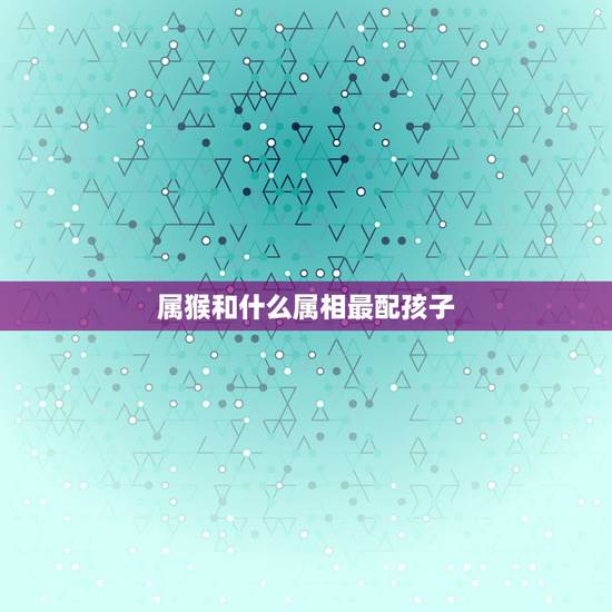 属猴和什么属相最配孩子，属猴的和什么属相最配 属猴人的婚配