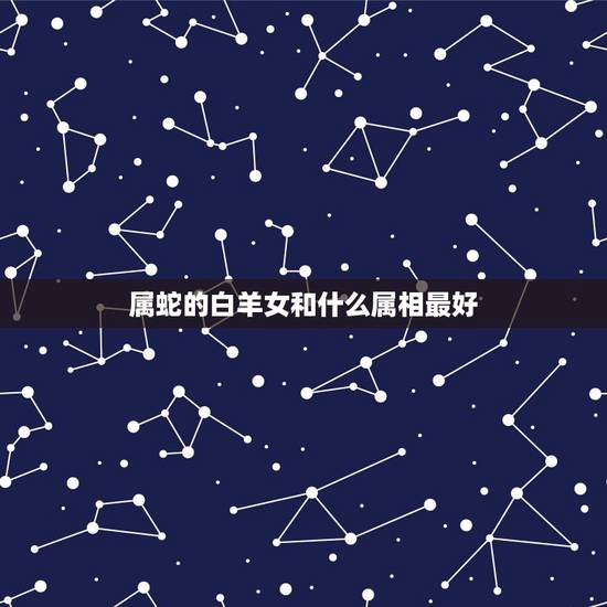 属蛇的白羊女和什么属相最好,属蛇的白羊座女生和什么属相最相配? 属蛇的白羊女和什么属相最好,属蛇的白羊座女生和什么属相最相配?