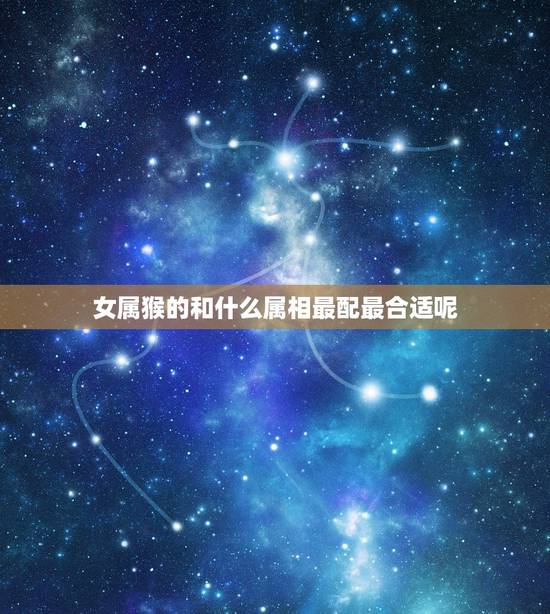 女属猴的和什么属相最配最合适呢,属虎男的和什么属相最配 女属猴的和什么属相最配最合适呢,属虎男的和什么属相最配