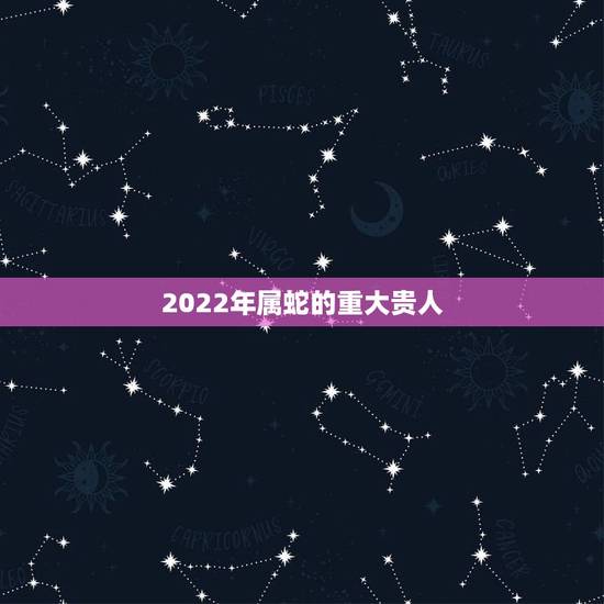 2022年属蛇的重大贵人 属蛇人2022年如何提升运势 2022年属蛇的重大贵人 属蛇人2022年如何提升运势