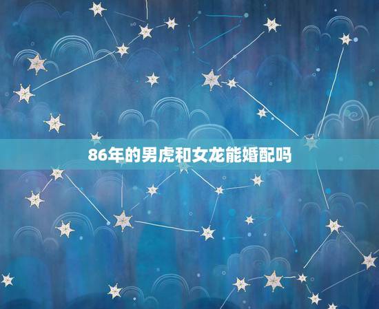 86年的男虎和女龙能婚配吗,男属虎女属龙相婚配表 86年的男虎和女龙能婚配吗,男属虎女属龙相婚配表