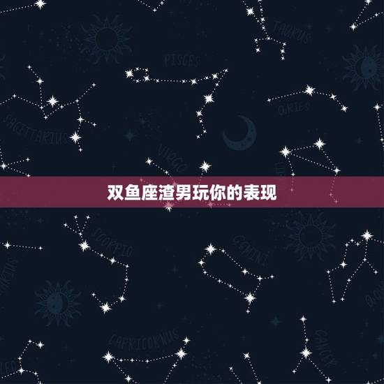 双鱼座渣男玩你的表现，双鱼座渣男的特点有哪些啊