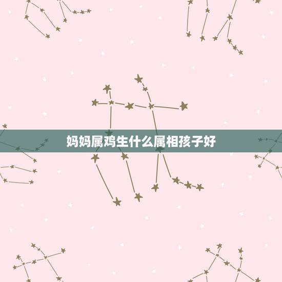妈妈属鸡生什么属相孩子好，父亲属龙母亲属鸡生什么属相好