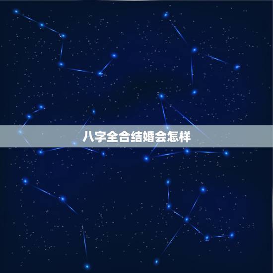 八字全合结婚会怎样,两人合婚八字合全好吗 八字全合结婚会怎样,两人合婚八字合全好吗