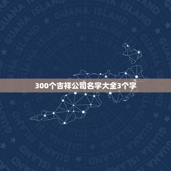 300个吉祥公司名字大全3个字，公司起名（三个名字以上）