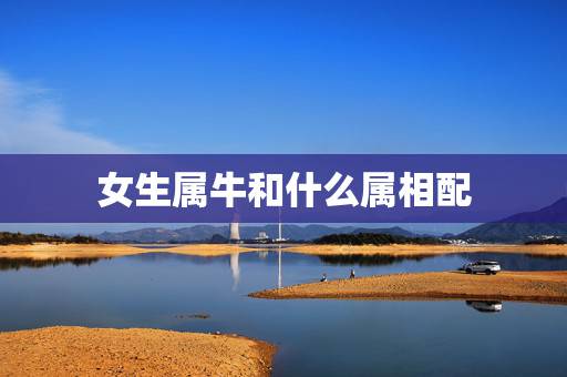 女生属牛和什么属相配,女孩属牛的婚配表,和什么最合? 女生属牛和什么属相配,女孩属牛的婚配表,和什么最合?