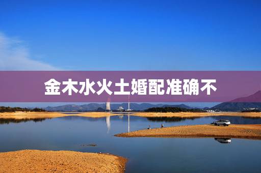 金木水火土婚配准确不,金木水火土婚配全是骗人的 金木水火土婚配准确不,金木水火土婚配全是骗人的