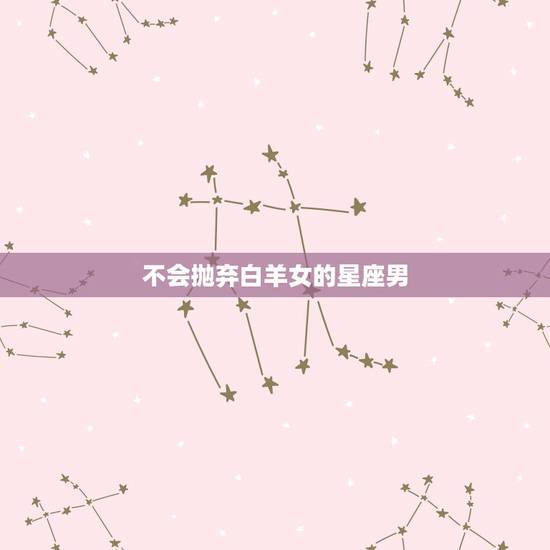 不会抛弃白羊女的星座男,白羊女吸引什么星座男 不会抛弃白羊女的星座男,白羊女吸引什么星座男