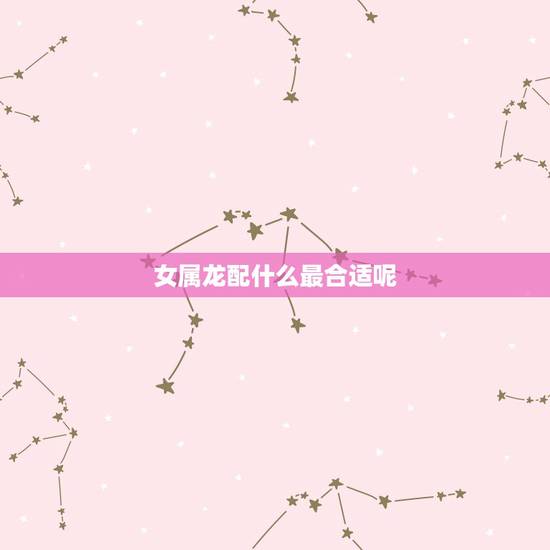 女属龙配什么最合适呢，女性属龙的更好的婚配