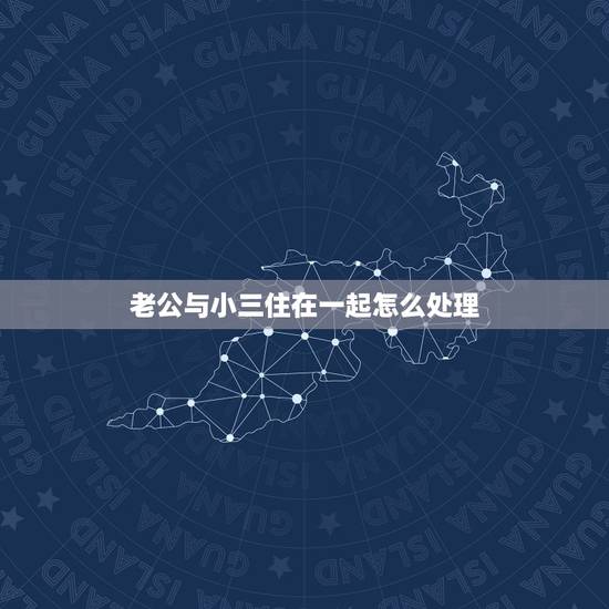 老公与小三住在一起怎么处理,我老公和小三在一起,我该怎么办 老公与小三住在一起怎么处理,我老公和小三在一起,我该怎么办