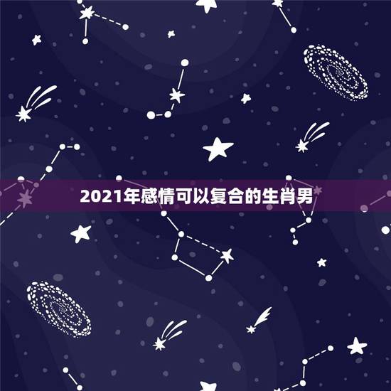 2021年感情可以复合的生肖男，2021年必定结婚的生肖男