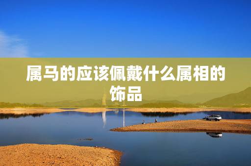 属马的应该佩戴什么属相的饰品,属马适合戴什么 属马的应该佩戴什么属相的饰品,属马适合戴什么