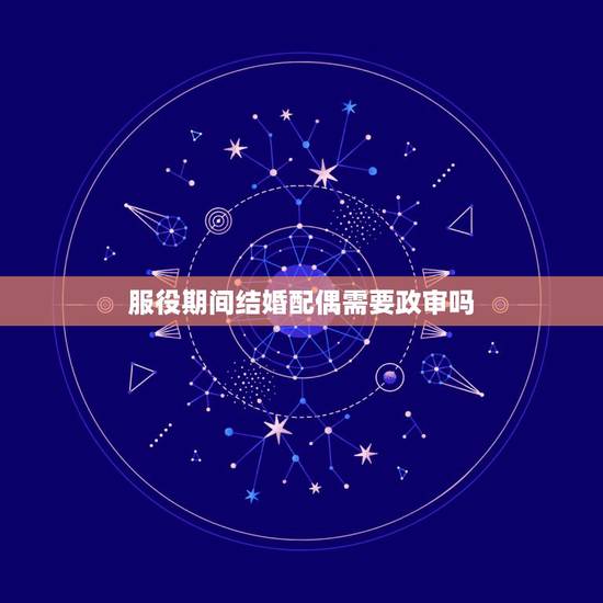 服役期间结婚配偶需要政审吗,请问和士官结婚需要政审吗?政审一般审什么? 服役期间结婚配偶需要政审吗,请问和士官结婚需要政审吗?政审一般审什么?