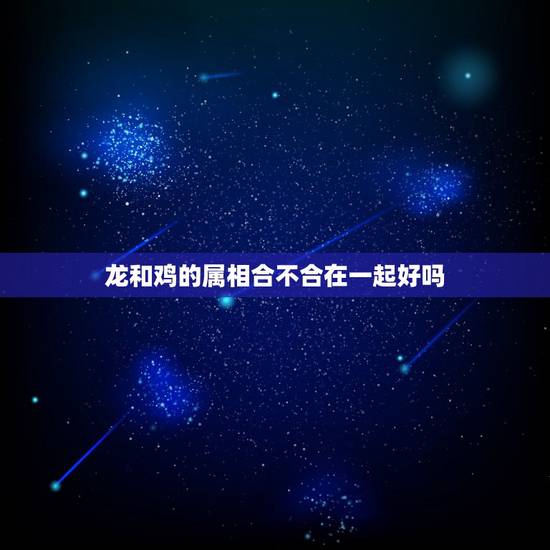 龙和鸡的属相合不合在一起好吗,龙和鸡相配吗? 龙和鸡的属相合不合在一起好吗,龙和鸡相配吗?