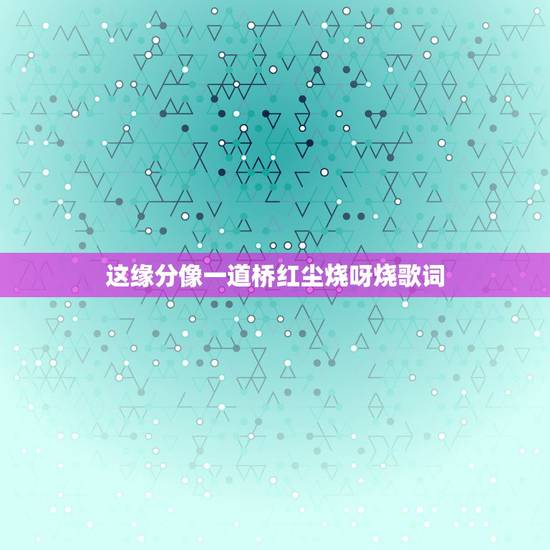 这缘分像一道桥红尘烧呀烧歌词，缘分一道桥歌词是什么？