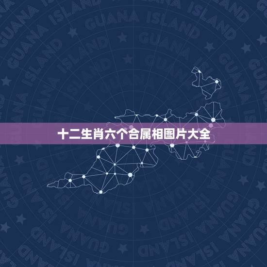 十二生肖六个合属相图片大全,三合和六个合生肖是什么意思 十二生肖六个合属相图片大全,三合和六个合生肖是什么意思