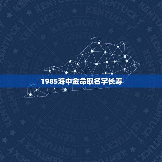 1985海中金命取名字长寿,海中金命用什么名字好 1985海中金命取名字长寿,海中金命用什么名字好