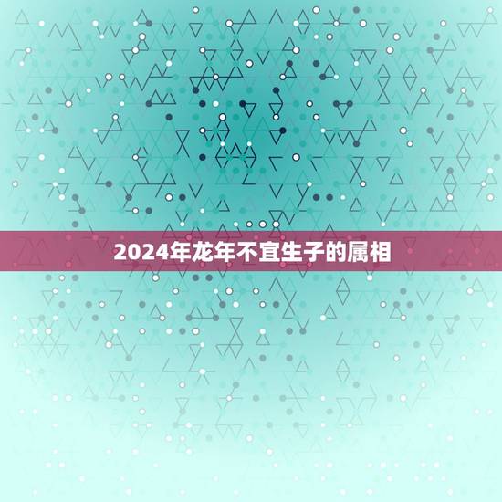 2024年龙年不宜生子的属相，龙年几月出生好不与属相五行相克