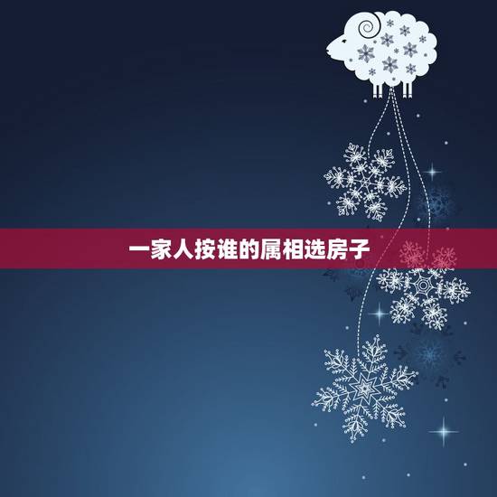 一家人按谁的属相选房子，买房子看风水是按老公的属相买好还是按我的属相买