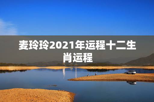 麦玲玲2021年运程十二生肖运程，麦玲玲牛年2021年运势及运程