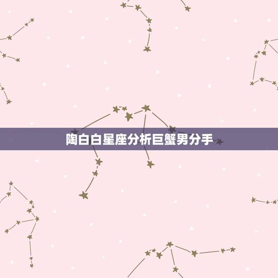 陶白白星座分析巨蟹男分手,巨蟹男真正放手的时候有什么表现? 陶白白星座分析巨蟹男分手,巨蟹男真正放手的时候有什么表现?