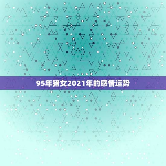 95年猪女2021年的感情运势,2021属猪人全年运势 95年猪女2021年的感情运势,2021属猪人全年运势