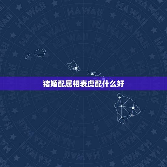 猪婚配属相表虎配什么好，属虎的属相婚配表，属虎的和什么属相最配，属虎的