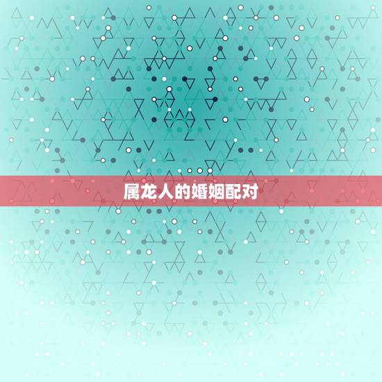 属龙人的婚姻配对,属龙男最后都娶的女人 属龙人的婚姻配对,属龙男最后都娶的女人