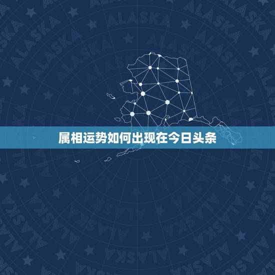 属相运势如何出现在今日头条，今日头条星座为什么显示的都是生肖