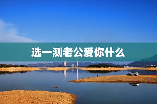选一测老公爱你什么,测试老公是否真心爱你 选一测老公爱你什么,测试老公是否真心爱你