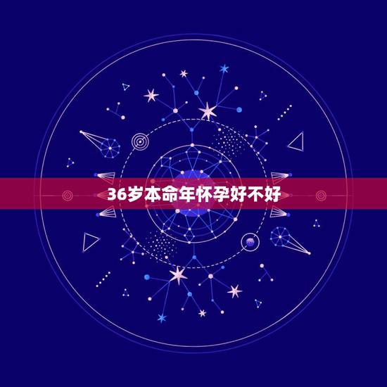 36岁本命年怀孕好不好，本命年36岁生日，在月初已经过了，现在朋友想送
