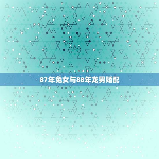 87年兔女与88年龙男婚配,87年女兔和88年男龙配吗 87年兔女与88年龙男婚配,87年女兔和88年男龙配吗