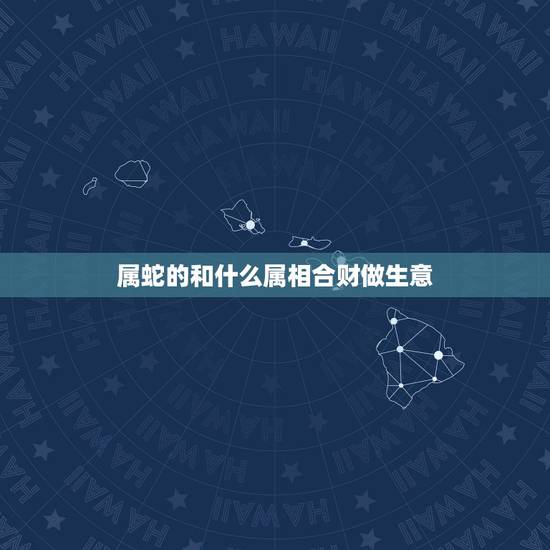 属蛇的和什么属相合财做生意,属蛇蛇的和什么属相合财 属蛇的和什么属相合财做生意,属蛇蛇的和什么属相合财