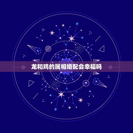 龙和鸡的属相婚配会幸福吗,龙和什么属相相配吗 龙和鸡的属相婚配会幸福吗,龙和什么属相相配吗