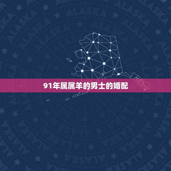 91年属属羊的男士的婚配，91年2月男属羊的和什么属相最配