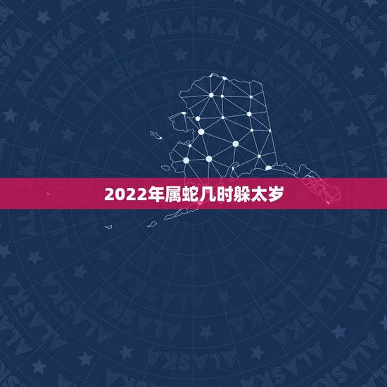 2022年属蛇几时躲太岁，2022年犯冲的几个生肖